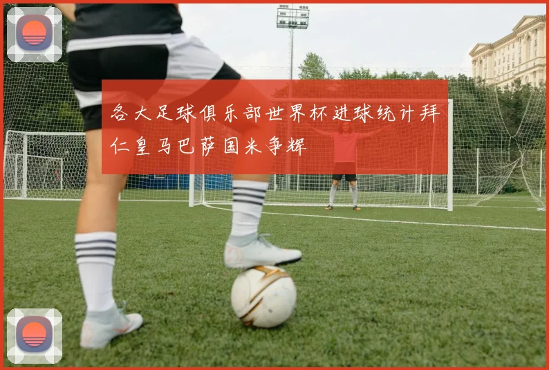 各大足球俱乐部世界杯进球统计拜仁皇马巴萨国米争辉