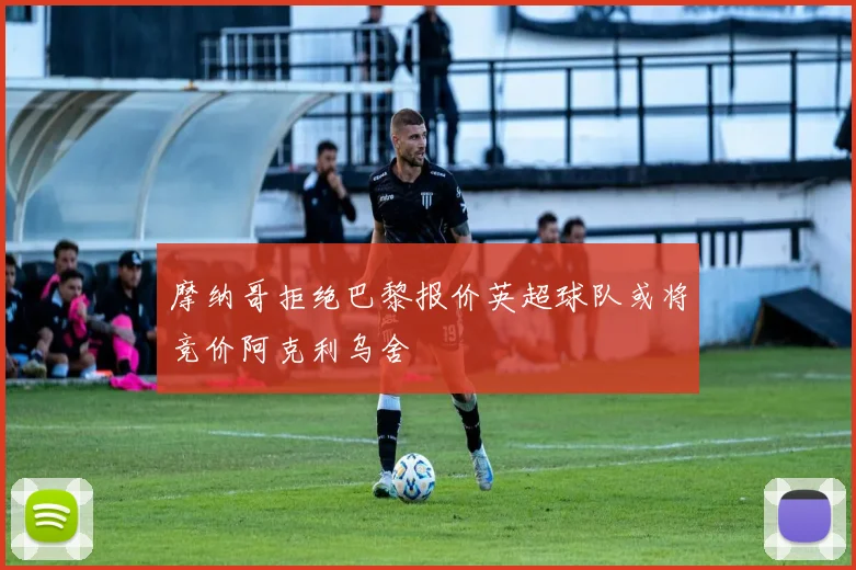 摩纳哥拒绝巴黎报价英超球队或将竞价阿克利乌舍