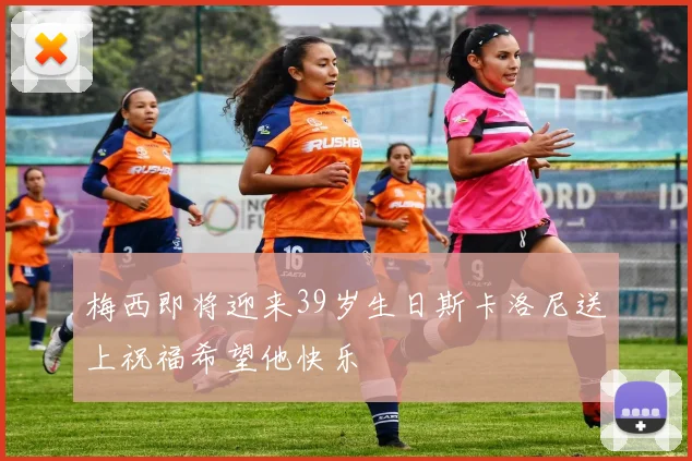梅西即将迎来39岁生日斯卡洛尼送上祝福希望他快乐