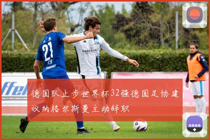 德国队止步世界杯32强德国足协建议纳格尔斯曼主动辞职