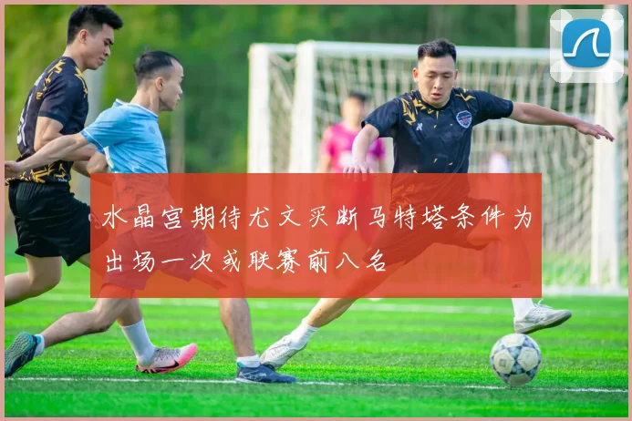 水晶宫期待尤文买断马特塔条件为出场一次或联赛前八名