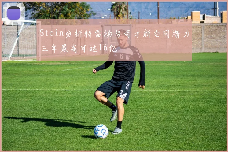 Stein分析特雷杨与奇才新合同潜力三年最高可达16亿