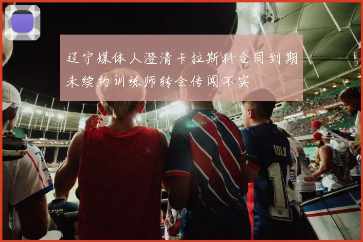 辽宁媒体人澄清卡拉斯科合同到期未续约训练师转会传闻不实
