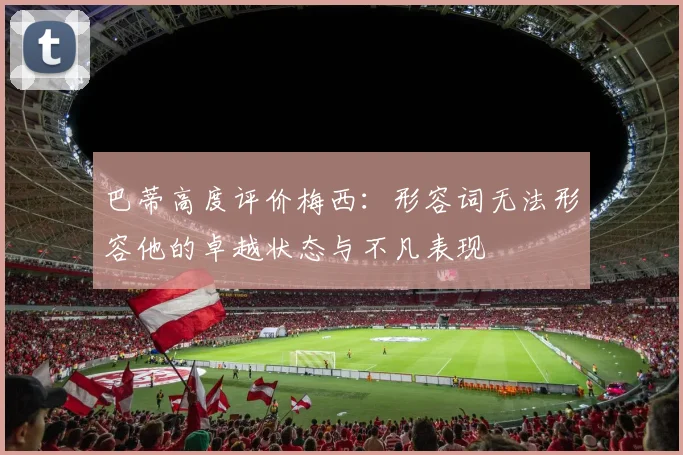巴蒂高度评价梅西：形容词无法形容他的卓越状态与不凡表现