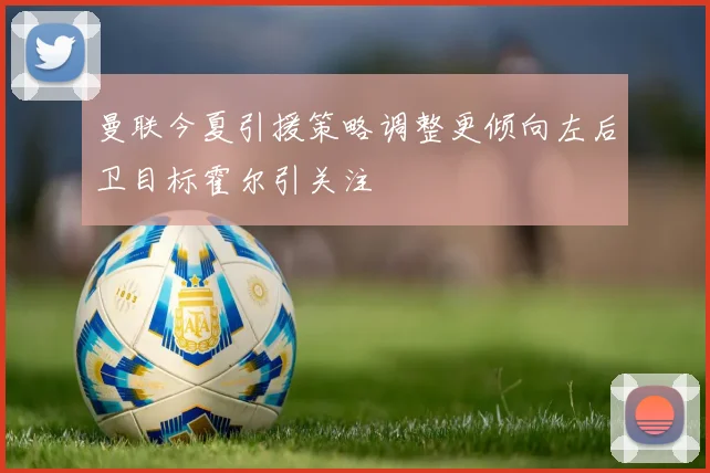 曼联今夏引援策略调整更倾向左后卫目标霍尔引关注