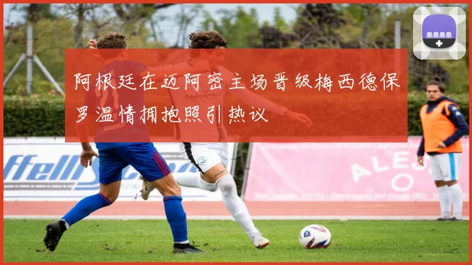 阿根廷在迈阿密主场晋级梅西德保罗温情拥抱照引热议