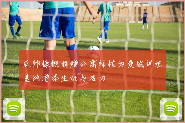瓜帅慷慨捐赠公寓绿植为曼城训练基地增添生机与活力