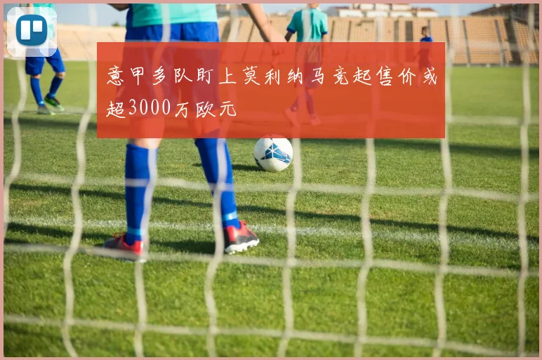 意甲多队盯上莫利纳马竞起售价或超3000万欧元