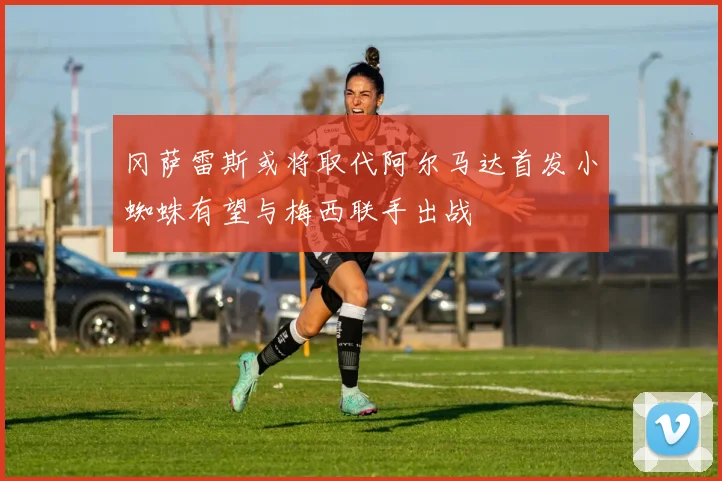 冈萨雷斯或将取代阿尔马达首发小蜘蛛有望与梅西联手出战