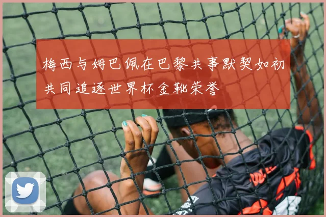 梅西与姆巴佩在巴黎共事默契如初共同追逐世界杯金靴荣誉