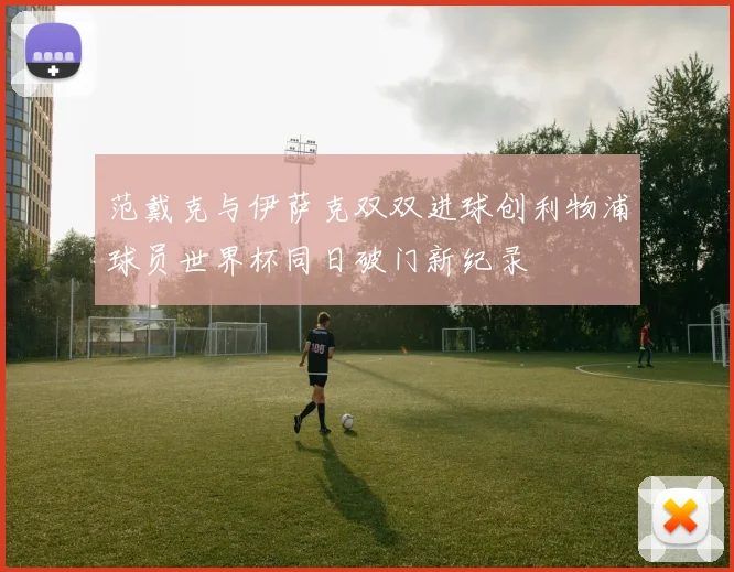 范戴克与伊萨克双双进球创利物浦球员世界杯同日破门新纪录