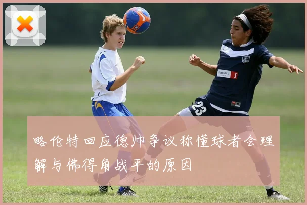 略伦特回应德帅争议称懂球者会理解与佛得角战平的原因