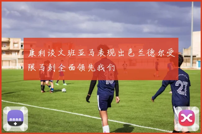 康利谈文班亚马表现出色兰德尔受限马刺全面领先我们