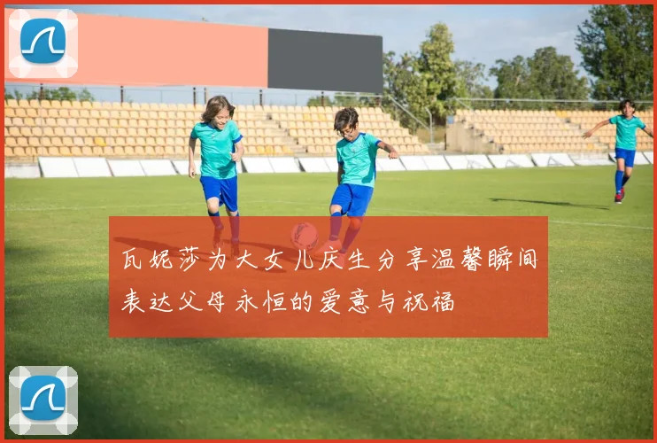 瓦妮莎为大女儿庆生分享温馨瞬间表达父母永恒的爱意与祝福