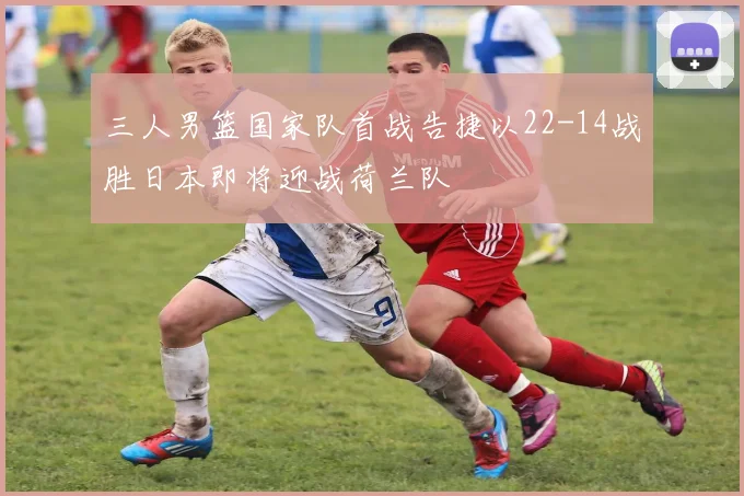 三人男篮国家队首战告捷以22-14战胜日本即将迎战荷兰队