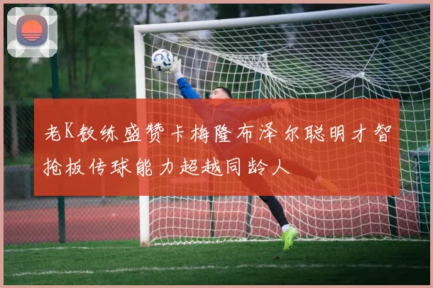 老K教练盛赞卡梅隆布泽尔聪明才智抢板传球能力超越同龄人