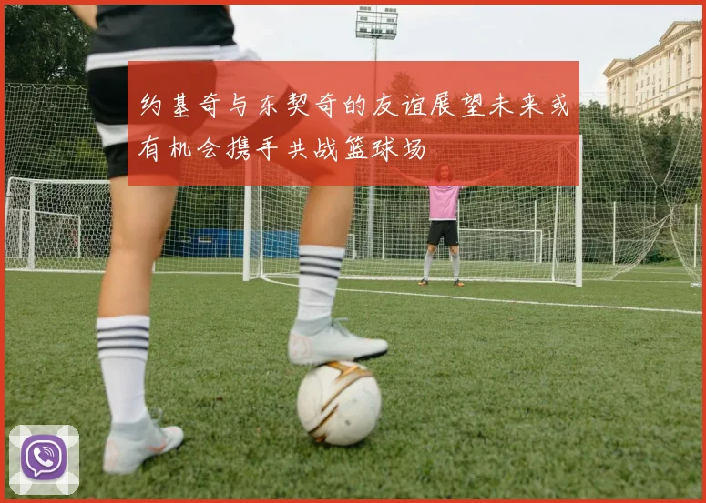 约基奇与东契奇的友谊展望未来或有机会携手共战篮球场