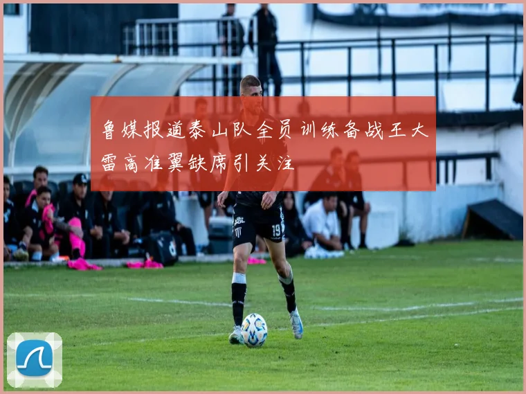鲁媒报道泰山队全员训练备战王大雷高准翼缺席引关注