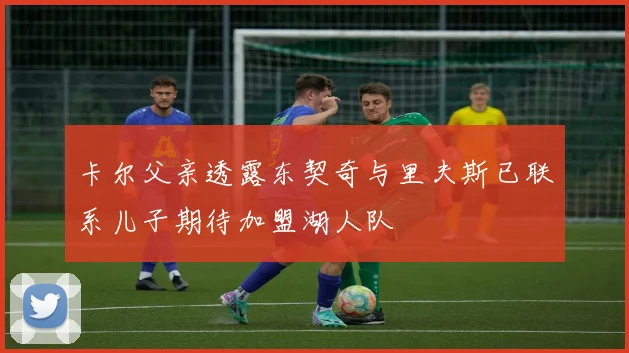 卡尔父亲透露东契奇与里夫斯已联系儿子期待加盟湖人队